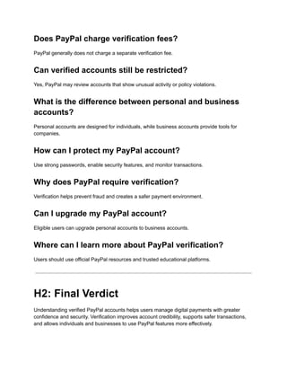 Does PayPal charge verification fees?
PayPal generally does not charge a separate verification fee.
Can verified accounts still be restricted?
Yes, PayPal may review accounts that show unusual activity or policy violations.
What is the difference between personal and business
accounts?
Personal accounts are designed for individuals, while business accounts provide tools for
companies.
How can I protect my PayPal account?
Use strong passwords, enable security features, and monitor transactions.
Why does PayPal require verification?
Verification helps prevent fraud and creates a safer payment environment.
Can I upgrade my PayPal account?
Eligible users can upgrade personal accounts to business accounts.
Where can I learn more about PayPal verification?
Users should use official PayPal resources and trusted educational platforms.
H2: Final Verdict
Understanding verified PayPal accounts helps users manage digital payments with greater
confidence and security. Verification improves account credibility, supports safer transactions,
and allows individuals and businesses to use PayPal features more effectively.
 