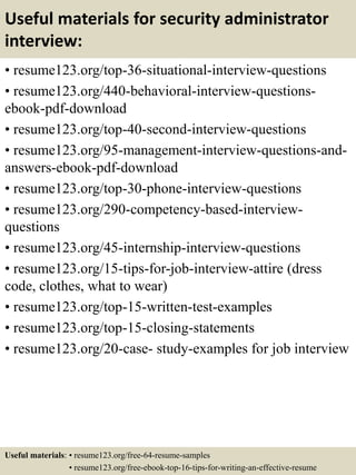 Useful materials for security administrator
interview:
• resume123.org/top-36-situational-interview-questions
• resume123.org/440-behavioral-interview-questions-
ebook-pdf-download
• resume123.org/top-40-second-interview-questions
• resume123.org/95-management-interview-questions-and-
answers-ebook-pdf-download
• resume123.org/top-30-phone-interview-questions
• resume123.org/290-competency-based-interview-
questions
• resume123.org/45-internship-interview-questions
• resume123.org/15-tips-for-job-interview-attire (dress
code, clothes, what to wear)
• resume123.org/top-15-written-test-examples
• resume123.org/top-15-closing-statements
• resume123.org/20-case- study-examples for job interview
Useful materials: • resume123.org/free-64-resume-samples
• resume123.org/free-ebook-top-16-tips-for-writing-an-effective-resume
 