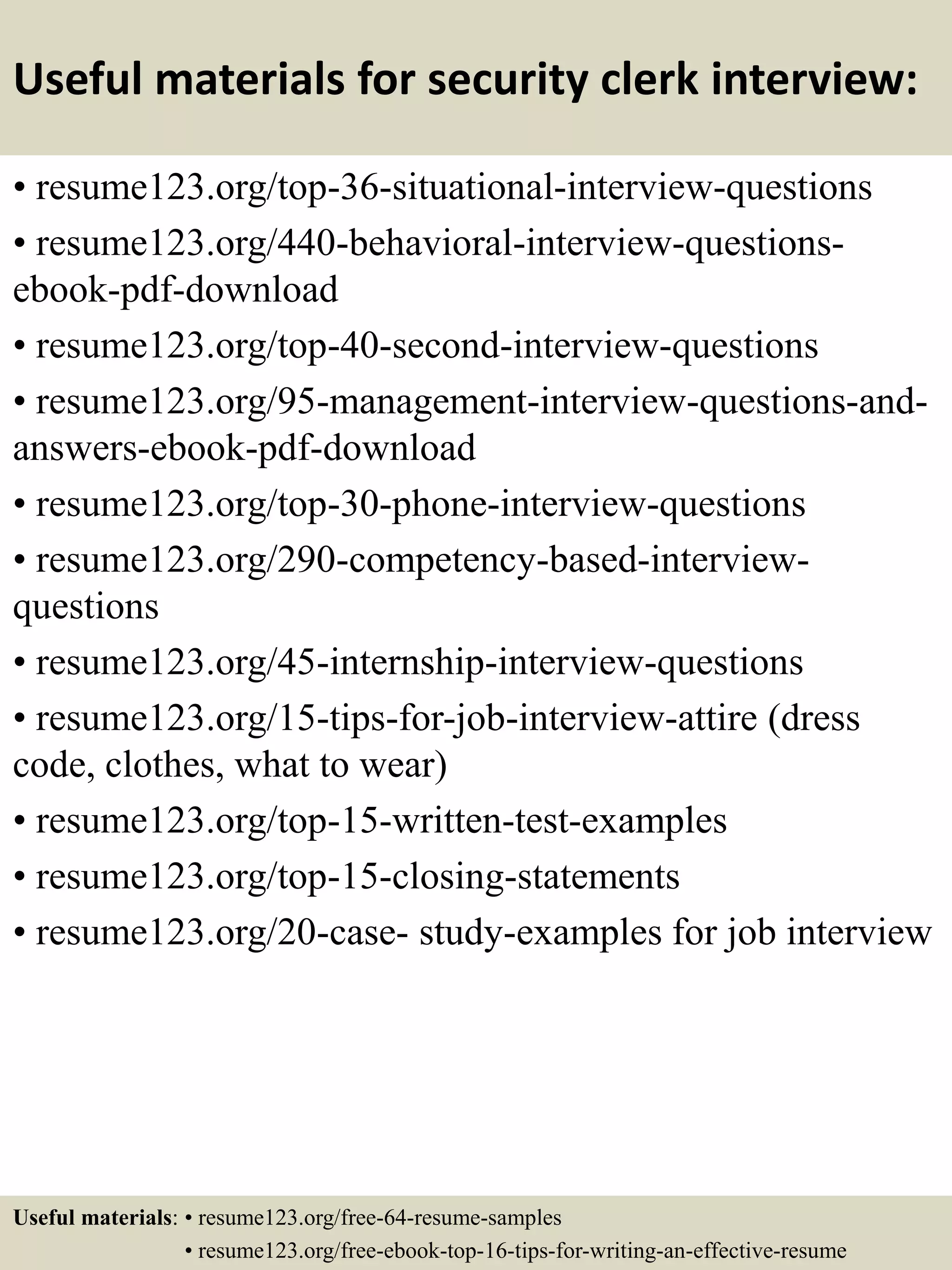 Useful materials for security clerk interview:
• resume123.org/top-36-situational-interview-questions
• resume123.org/440-behavioral-interview-questions-
ebook-pdf-download
• resume123.org/top-40-second-interview-questions
• resume123.org/95-management-interview-questions-and-
answers-ebook-pdf-download
• resume123.org/top-30-phone-interview-questions
• resume123.org/290-competency-based-interview-
questions
• resume123.org/45-internship-interview-questions
• resume123.org/15-tips-for-job-interview-attire (dress
code, clothes, what to wear)
• resume123.org/top-15-written-test-examples
• resume123.org/top-15-closing-statements
• resume123.org/20-case- study-examples for job interview
Useful materials: • resume123.org/free-64-resume-samples
• resume123.org/free-ebook-top-16-tips-for-writing-an-effective-resume
 