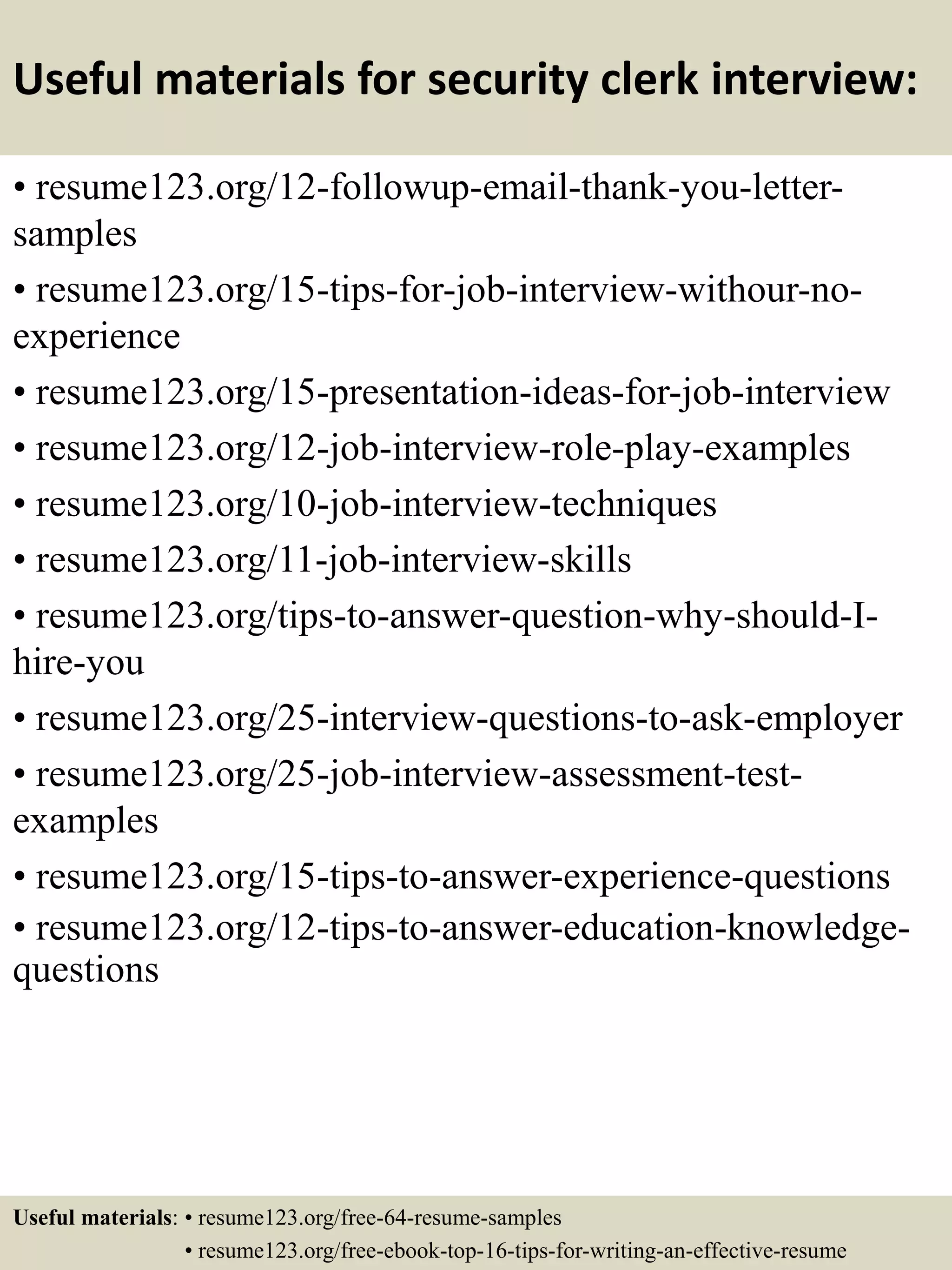 Useful materials for security clerk interview:
• resume123.org/12-followup-email-thank-you-letter-
samples
• resume123.org/15-tips-for-job-interview-withour-no-
experience
• resume123.org/15-presentation-ideas-for-job-interview
• resume123.org/12-job-interview-role-play-examples
• resume123.org/10-job-interview-techniques
• resume123.org/11-job-interview-skills
• resume123.org/tips-to-answer-question-why-should-I-
hire-you
• resume123.org/25-interview-questions-to-ask-employer
• resume123.org/25-job-interview-assessment-test-
examples
• resume123.org/15-tips-to-answer-experience-questions
• resume123.org/12-tips-to-answer-education-knowledge-
questions
Useful materials: • resume123.org/free-64-resume-samples
• resume123.org/free-ebook-top-16-tips-for-writing-an-effective-resume
 