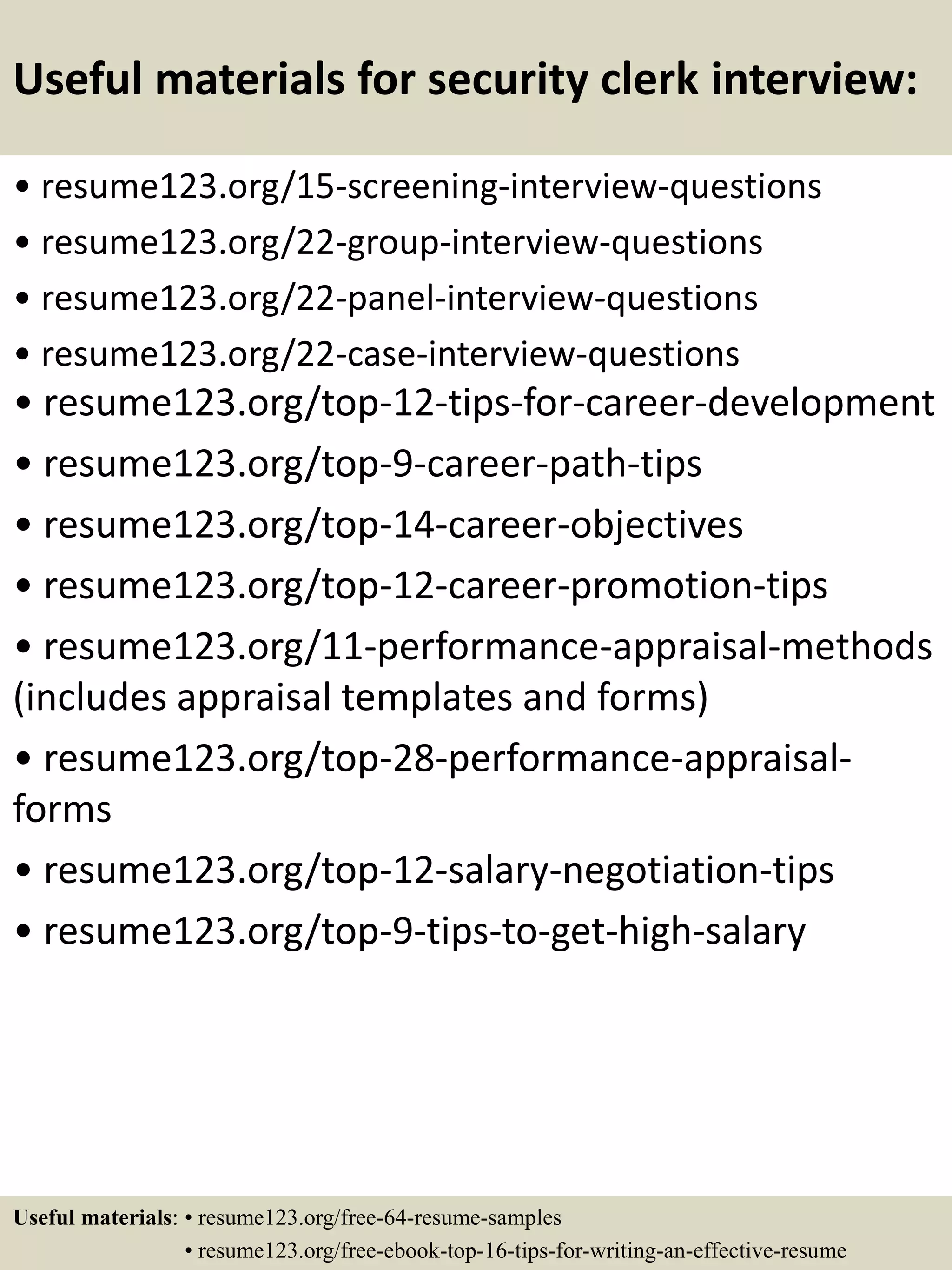 Useful materials for security clerk interview:
• resume123.org/15-screening-interview-questions
• resume123.org/22-group-interview-questions
• resume123.org/22-panel-interview-questions
• resume123.org/22-case-interview-questions
• resume123.org/top-12-tips-for-career-development
• resume123.org/top-9-career-path-tips
• resume123.org/top-14-career-objectives
• resume123.org/top-12-career-promotion-tips
• resume123.org/11-performance-appraisal-methods
(includes appraisal templates and forms)
• resume123.org/top-28-performance-appraisal-
forms
• resume123.org/top-12-salary-negotiation-tips
• resume123.org/top-9-tips-to-get-high-salary
Useful materials: • resume123.org/free-64-resume-samples
• resume123.org/free-ebook-top-16-tips-for-writing-an-effective-resume
 