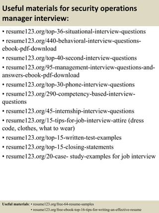 Useful materials for security operations
manager interview:
• resume123.org/top-36-situational-interview-questions
• resume123.org/440-behavioral-interview-questions-
ebook-pdf-download
• resume123.org/top-40-second-interview-questions
• resume123.org/95-management-interview-questions-and-
answers-ebook-pdf-download
• resume123.org/top-30-phone-interview-questions
• resume123.org/290-competency-based-interview-
questions
• resume123.org/45-internship-interview-questions
• resume123.org/15-tips-for-job-interview-attire (dress
code, clothes, what to wear)
• resume123.org/top-15-written-test-examples
• resume123.org/top-15-closing-statements
• resume123.org/20-case- study-examples for job interview
Useful materials: • resume123.org/free-64-resume-samples
• resume123.org/free-ebook-top-16-tips-for-writing-an-effective-resume
 