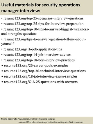 Useful materials for security operations
manager interview:
• resume123.org/top-25-scenarios-interview-questions
• resume123.org/top-25-tips-for-interview-preparation
• resume123.org/top-10-tips-to-answer-biggest-weakness-
and-strengths-questions
• resume123.org/tips-to-answer-question-tell-me-about-
yourself
• resume123.org/16-job-application-tips
• resume123.org/top-14-job-interview-advices
• resume123.org/top-18-best-interview-practices
• resume123.org/25-career-goals-examples
• resume123.org/top-36-technical-interview-questions
• resume123.org/18-job-interview-exam-samples
• resume123.org/Q-A-25-questions-with-answers
Useful materials: • resume123.org/free-64-resume-samples
• resume123.org/free-ebook-top-16-tips-for-writing-an-effective-resume
 