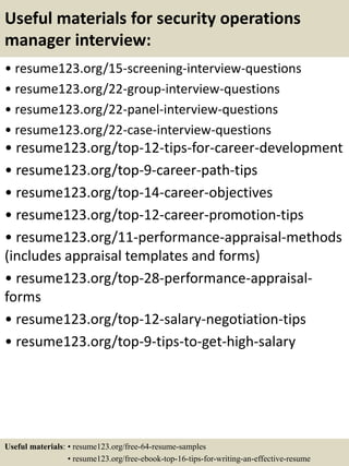 Useful materials for security operations
manager interview:
• resume123.org/15-screening-interview-questions
• resume123.org/22-group-interview-questions
• resume123.org/22-panel-interview-questions
• resume123.org/22-case-interview-questions
• resume123.org/top-12-tips-for-career-development
• resume123.org/top-9-career-path-tips
• resume123.org/top-14-career-objectives
• resume123.org/top-12-career-promotion-tips
• resume123.org/11-performance-appraisal-methods
(includes appraisal templates and forms)
• resume123.org/top-28-performance-appraisal-
forms
• resume123.org/top-12-salary-negotiation-tips
• resume123.org/top-9-tips-to-get-high-salary
Useful materials: • resume123.org/free-64-resume-samples
• resume123.org/free-ebook-top-16-tips-for-writing-an-effective-resume
 