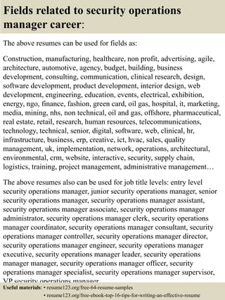 Fields related to security operations
manager career:
The above resumes can be used for fields as:
Construction, manufacturing, healthcare, non profit, advertising, agile,
architecture, automotive, agency, budget, building, business
development, consulting, communication, clinical research, design,
software development, product development, interior design, web
development, engineering, education, events, electrical, exhibition,
energy, ngo, finance, fashion, green card, oil gas, hospital, it, marketing,
media, mining, nhs, non technical, oil and gas, offshore, pharmaceutical,
real estate, retail, research, human resources, telecommunications,
technology, technical, senior, digital, software, web, clinical, hr,
infrastructure, business, erp, creative, ict, hvac, sales, quality
management, uk, implementation, network, operations, architectural,
environmental, crm, website, interactive, security, supply chain,
logistics, training, project management, administrative management…
The above resumes also can be used for job title levels: entry level
security operations manager, junior security operations manager, senior
security operations manager, security operations manager assistant,
security operations manager associate, security operations manager
administrator, security operations manager clerk, security operations
manager coordinator, security operations manager consultant, security
operations manager controller, security operations manager director,
security operations manager engineer, security operations manager
executive, security operations manager leader, security operations
manager manager, security operations manager officer, security
operations manager specialist, security operations manager supervisor,
VP security operations manager…
Useful materials: • resume123.org/free-64-resume-samples
• resume123.org/free-ebook-top-16-tips-for-writing-an-effective-resume
 