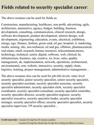 Fields related to security specialist career:
The above resumes can be used for fields as:
Construction, manufacturing, healthcare, non profit, advertising, agile,
architecture, automotive, agency, budget, building, business
development, consulting, communication, clinical research, design,
software development, product development, interior design, web
development, engineering, education, events, electrical, exhibition,
energy, ngo, finance, fashion, green card, oil gas, hospital, it, marketing,
media, mining, nhs, non technical, oil and gas, offshore, pharmaceutical,
real estate, retail, research, human resources, telecommunications,
technology, technical, senior, digital, software, web, clinical, hr,
infrastructure, business, erp, creative, ict, hvac, sales, quality
management, uk, implementation, network, operations, architectural,
environmental, crm, website, interactive, security, supply chain,
logistics, training, project management, administrative management…
The above resumes also can be used for job title levels: entry level
security specialist, junior security specialist, senior security specialist,
security specialist assistant, security specialist associate, security
specialist administrator, security specialist clerk, security specialist
coordinator, security specialist consultant, security specialist controller,
security specialist director, security specialist engineer, security
specialist executive, security specialist leader, security specialist
manager, security specialist officer, security specialist specialist, security
specialist supervisor, VP security specialist…
Useful materials: • resume123.org/free-64-resume-samples
• resume123.org/free-ebook-top-16-tips-for-writing-an-effective-resume
 