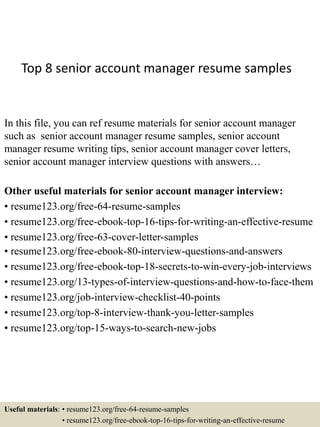 Top 8 senior account manager resume samples
In this file, you can ref resume materials for senior account manager
such as senior account manager resume samples, senior account
manager resume writing tips, senior account manager cover letters,
senior account manager interview questions with answers…
Other useful materials for senior account manager interview:
• resume123.org/free-64-resume-samples
• resume123.org/free-ebook-top-16-tips-for-writing-an-effective-resume
• resume123.org/free-63-cover-letter-samples
• resume123.org/free-ebook-80-interview-questions-and-answers
• resume123.org/free-ebook-top-18-secrets-to-win-every-job-interviews
• resume123.org/13-types-of-interview-questions-and-how-to-face-them
• resume123.org/job-interview-checklist-40-points
• resume123.org/top-8-interview-thank-you-letter-samples
• resume123.org/top-15-ways-to-search-new-jobs
Useful materials: • resume123.org/free-64-resume-samples
• resume123.org/free-ebook-top-16-tips-for-writing-an-effective-resume
 