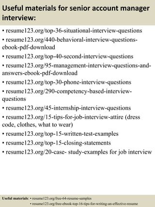 Useful materials for senior account manager
interview:
• resume123.org/top-36-situational-interview-questions
• resume123.org/440-behavioral-interview-questions-
ebook-pdf-download
• resume123.org/top-40-second-interview-questions
• resume123.org/95-management-interview-questions-and-
answers-ebook-pdf-download
• resume123.org/top-30-phone-interview-questions
• resume123.org/290-competency-based-interview-
questions
• resume123.org/45-internship-interview-questions
• resume123.org/15-tips-for-job-interview-attire (dress
code, clothes, what to wear)
• resume123.org/top-15-written-test-examples
• resume123.org/top-15-closing-statements
• resume123.org/20-case- study-examples for job interview
Useful materials: • resume123.org/free-64-resume-samples
• resume123.org/free-ebook-top-16-tips-for-writing-an-effective-resume
 