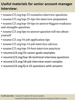 Useful materials for senior account manager
interview:
• resume123.org/top-25-scenarios-interview-questions
• resume123.org/top-25-tips-for-interview-preparation
• resume123.org/top-10-tips-to-answer-biggest-weakness-
and-strengths-questions
• resume123.org/tips-to-answer-question-tell-me-about-
yourself
• resume123.org/16-job-application-tips
• resume123.org/top-14-job-interview-advices
• resume123.org/top-18-best-interview-practices
• resume123.org/25-career-goals-examples
• resume123.org/top-36-technical-interview-questions
• resume123.org/18-job-interview-exam-samples
• resume123.org/Q-A-25-questions-with-answers
Useful materials: • resume123.org/free-64-resume-samples
• resume123.org/free-ebook-top-16-tips-for-writing-an-effective-resume
 