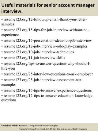 Useful materials for senior account manager
interview:
• resume123.org/12-followup-email-thank-you-letter-
samples
• resume123.org/15-tips-for-job-interview-withour-no-
experience
• resume123.org/15-presentation-ideas-for-job-interview
• resume123.org/12-job-interview-role-play-examples
• resume123.org/10-job-interview-techniques
• resume123.org/11-job-interview-skills
• resume123.org/tips-to-answer-question-why-should-I-
hire-you
• resume123.org/25-interview-questions-to-ask-employer
• resume123.org/25-job-interview-assessment-test-
examples
• resume123.org/15-tips-to-answer-experience-questions
• resume123.org/12-tips-to-answer-education-knowledge-
questions
Useful materials: • resume123.org/free-64-resume-samples
• resume123.org/free-ebook-top-16-tips-for-writing-an-effective-resume
 