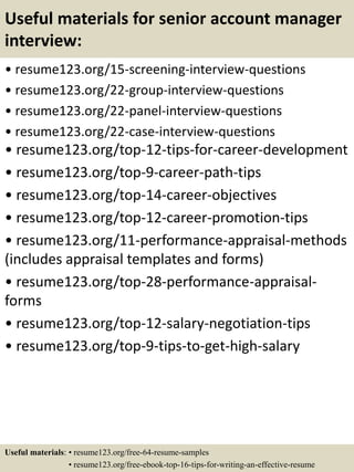Useful materials for senior account manager
interview:
• resume123.org/15-screening-interview-questions
• resume123.org/22-group-interview-questions
• resume123.org/22-panel-interview-questions
• resume123.org/22-case-interview-questions
• resume123.org/top-12-tips-for-career-development
• resume123.org/top-9-career-path-tips
• resume123.org/top-14-career-objectives
• resume123.org/top-12-career-promotion-tips
• resume123.org/11-performance-appraisal-methods
(includes appraisal templates and forms)
• resume123.org/top-28-performance-appraisal-
forms
• resume123.org/top-12-salary-negotiation-tips
• resume123.org/top-9-tips-to-get-high-salary
Useful materials: • resume123.org/free-64-resume-samples
• resume123.org/free-ebook-top-16-tips-for-writing-an-effective-resume
 