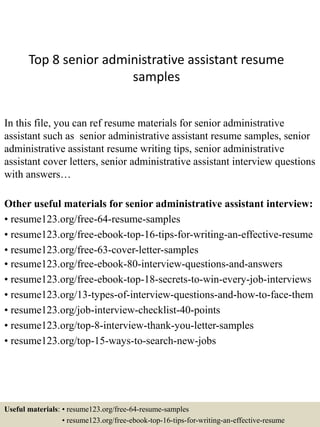 Top 8 senior administrative assistant resume
samples
In this file, you can ref resume materials for senior administrative
assistant such as senior administrative assistant resume samples, senior
administrative assistant resume writing tips, senior administrative
assistant cover letters, senior administrative assistant interview questions
with answers…
Other useful materials for senior administrative assistant interview:
• resume123.org/free-64-resume-samples
• resume123.org/free-ebook-top-16-tips-for-writing-an-effective-resume
• resume123.org/free-63-cover-letter-samples
• resume123.org/free-ebook-80-interview-questions-and-answers
• resume123.org/free-ebook-top-18-secrets-to-win-every-job-interviews
• resume123.org/13-types-of-interview-questions-and-how-to-face-them
• resume123.org/job-interview-checklist-40-points
• resume123.org/top-8-interview-thank-you-letter-samples
• resume123.org/top-15-ways-to-search-new-jobs
Useful materials: • resume123.org/free-64-resume-samples
• resume123.org/free-ebook-top-16-tips-for-writing-an-effective-resume
 