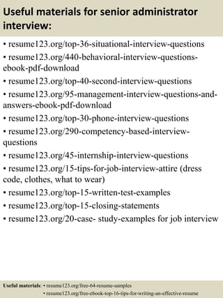 Useful materials for senior administrator
interview:
• resume123.org/top-36-situational-interview-questions
• resume123.org/440-behavioral-interview-questions-
ebook-pdf-download
• resume123.org/top-40-second-interview-questions
• resume123.org/95-management-interview-questions-and-
answers-ebook-pdf-download
• resume123.org/top-30-phone-interview-questions
• resume123.org/290-competency-based-interview-
questions
• resume123.org/45-internship-interview-questions
• resume123.org/15-tips-for-job-interview-attire (dress
code, clothes, what to wear)
• resume123.org/top-15-written-test-examples
• resume123.org/top-15-closing-statements
• resume123.org/20-case- study-examples for job interview
Useful materials: • resume123.org/free-64-resume-samples
• resume123.org/free-ebook-top-16-tips-for-writing-an-effective-resume
 