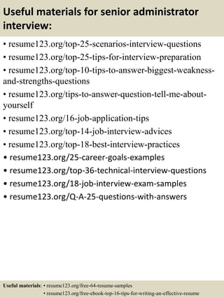 Useful materials for senior administrator
interview:
• resume123.org/top-25-scenarios-interview-questions
• resume123.org/top-25-tips-for-interview-preparation
• resume123.org/top-10-tips-to-answer-biggest-weakness-
and-strengths-questions
• resume123.org/tips-to-answer-question-tell-me-about-
yourself
• resume123.org/16-job-application-tips
• resume123.org/top-14-job-interview-advices
• resume123.org/top-18-best-interview-practices
• resume123.org/25-career-goals-examples
• resume123.org/top-36-technical-interview-questions
• resume123.org/18-job-interview-exam-samples
• resume123.org/Q-A-25-questions-with-answers
Useful materials: • resume123.org/free-64-resume-samples
• resume123.org/free-ebook-top-16-tips-for-writing-an-effective-resume
 