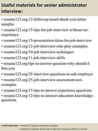 Useful materials for senior administrator
interview:
• resume123.org/12-followup-email-thank-you-letter-
samples
• resume123.org/15-tips-for-job-interview-withour-no-
experience
• resume123.org/15-presentation-ideas-for-job-interview
• resume123.org/12-job-interview-role-play-examples
• resume123.org/10-job-interview-techniques
• resume123.org/11-job-interview-skills
• resume123.org/tips-to-answer-question-why-should-I-
hire-you
• resume123.org/25-interview-questions-to-ask-employer
• resume123.org/25-job-interview-assessment-test-
examples
• resume123.org/15-tips-to-answer-experience-questions
• resume123.org/12-tips-to-answer-education-knowledge-
questions
Useful materials: • resume123.org/free-64-resume-samples
• resume123.org/free-ebook-top-16-tips-for-writing-an-effective-resume
 