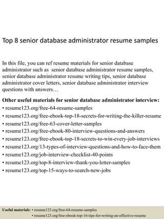 Top 8 senior database administrator resume samples
In this file, you can ref resume materials for senior database
administrator such as senior database administrator resume samples,
senior database administrator resume writing tips, senior database
administrator cover letters, senior database administrator interview
questions with answers…
Other useful materials for senior database administrator interview:
• resume123.org/free-64-resume-samples
• resume123.org/free-ebook-top-18-secrets-for-writing-the-killer-resume
• resume123.org/free-63-cover-letter-samples
• resume123.org/free-ebook-80-interview-questions-and-answers
• resume123.org/free-ebook-top-18-secrets-to-win-every-job-interviews
• resume123.org/13-types-of-interview-questions-and-how-to-face-them
• resume123.org/job-interview-checklist-40-points
• resume123.org/top-8-interview-thank-you-letter-samples
• resume123.org/top-15-ways-to-search-new-jobs
Useful materials: • resume123.org/free-64-resume-samples
• resume123.org/free-ebook-top-16-tips-for-writing-an-effective-resume
 