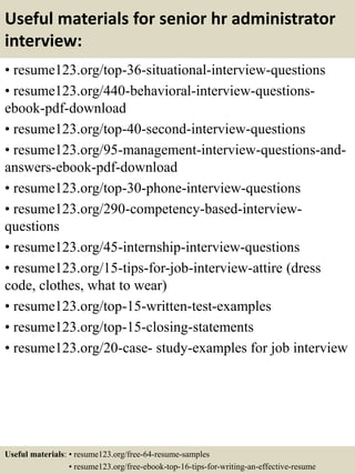 Useful materials for senior hr administrator
interview:
• resume123.org/top-36-situational-interview-questions
• resume123.org/440-behavioral-interview-questions-
ebook-pdf-download
• resume123.org/top-40-second-interview-questions
• resume123.org/95-management-interview-questions-and-
answers-ebook-pdf-download
• resume123.org/top-30-phone-interview-questions
• resume123.org/290-competency-based-interview-
questions
• resume123.org/45-internship-interview-questions
• resume123.org/15-tips-for-job-interview-attire (dress
code, clothes, what to wear)
• resume123.org/top-15-written-test-examples
• resume123.org/top-15-closing-statements
• resume123.org/20-case- study-examples for job interview
Useful materials: • resume123.org/free-64-resume-samples
• resume123.org/free-ebook-top-16-tips-for-writing-an-effective-resume
 