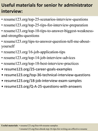Useful materials for senior hr administrator
interview:
• resume123.org/top-25-scenarios-interview-questions
• resume123.org/top-25-tips-for-interview-preparation
• resume123.org/top-10-tips-to-answer-biggest-weakness-
and-strengths-questions
• resume123.org/tips-to-answer-question-tell-me-about-
yourself
• resume123.org/16-job-application-tips
• resume123.org/top-14-job-interview-advices
• resume123.org/top-18-best-interview-practices
• resume123.org/25-career-goals-examples
• resume123.org/top-36-technical-interview-questions
• resume123.org/18-job-interview-exam-samples
• resume123.org/Q-A-25-questions-with-answers
Useful materials: • resume123.org/free-64-resume-samples
• resume123.org/free-ebook-top-16-tips-for-writing-an-effective-resume
 