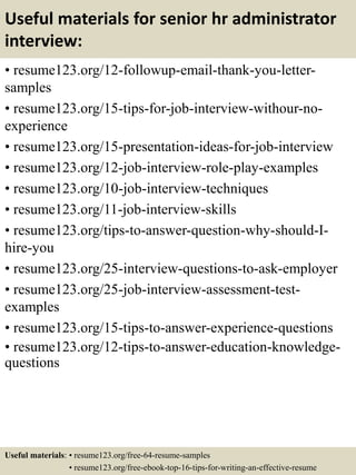 Useful materials for senior hr administrator
interview:
• resume123.org/12-followup-email-thank-you-letter-
samples
• resume123.org/15-tips-for-job-interview-withour-no-
experience
• resume123.org/15-presentation-ideas-for-job-interview
• resume123.org/12-job-interview-role-play-examples
• resume123.org/10-job-interview-techniques
• resume123.org/11-job-interview-skills
• resume123.org/tips-to-answer-question-why-should-I-
hire-you
• resume123.org/25-interview-questions-to-ask-employer
• resume123.org/25-job-interview-assessment-test-
examples
• resume123.org/15-tips-to-answer-experience-questions
• resume123.org/12-tips-to-answer-education-knowledge-
questions
Useful materials: • resume123.org/free-64-resume-samples
• resume123.org/free-ebook-top-16-tips-for-writing-an-effective-resume
 