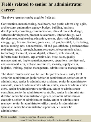 Fields related to senior hr administrator
career:
The above resumes can be used for fields as:
Construction, manufacturing, healthcare, non profit, advertising, agile,
architecture, automotive, agency, budget, building, business
development, consulting, communication, clinical research, design,
software development, product development, interior design, web
development, engineering, education, events, electrical, exhibition,
energy, ngo, finance, fashion, green card, oil gas, hospital, it, marketing,
media, mining, nhs, non technical, oil and gas, offshore, pharmaceutical,
real estate, retail, research, human resources, telecommunications,
technology, technical, senior, digital, software, web, clinical, hr,
infrastructure, business, erp, creative, ict, hvac, sales, quality
management, uk, implementation, network, operations, architectural,
environmental, crm, website, interactive, security, supply chain,
logistics, training, project management, administrative management…
The above resumes also can be used for job title levels: entry level
senior hr administrator, junior senior hr administrator, senior senior hr
administrator, senior hr administrator assistant, senior hr administrator
associate, senior hr administrator administrator, senior hr administrator
clerk, senior hr administrator coordinator, senior hr administrator
consultant, senior hr administrator controller, senior hr administrator
director, senior hr administrator engineer, senior hr administrator
executive, senior hr administrator leader, senior hr administrator
manager, senior hr administrator officer, senior hr administrator
specialist, senior hr administrator supervisor, VP senior hr
administrator…
Useful materials: • resume123.org/free-64-resume-samples
• resume123.org/free-ebook-top-16-tips-for-writing-an-effective-resume
 