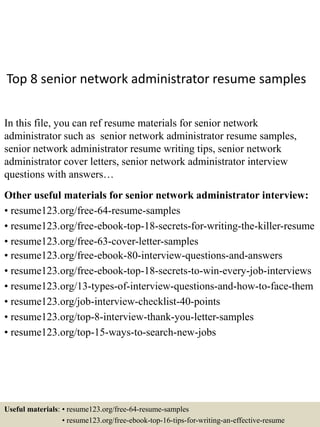 Top 8 senior network administrator resume samples
In this file, you can ref resume materials for senior network
administrator such as senior network administrator resume samples,
senior network administrator resume writing tips, senior network
administrator cover letters, senior network administrator interview
questions with answers…
Other useful materials for senior network administrator interview:
• resume123.org/free-64-resume-samples
• resume123.org/free-ebook-top-18-secrets-for-writing-the-killer-resume
• resume123.org/free-63-cover-letter-samples
• resume123.org/free-ebook-80-interview-questions-and-answers
• resume123.org/free-ebook-top-18-secrets-to-win-every-job-interviews
• resume123.org/13-types-of-interview-questions-and-how-to-face-them
• resume123.org/job-interview-checklist-40-points
• resume123.org/top-8-interview-thank-you-letter-samples
• resume123.org/top-15-ways-to-search-new-jobs
Useful materials: • resume123.org/free-64-resume-samples
• resume123.org/free-ebook-top-16-tips-for-writing-an-effective-resume
 