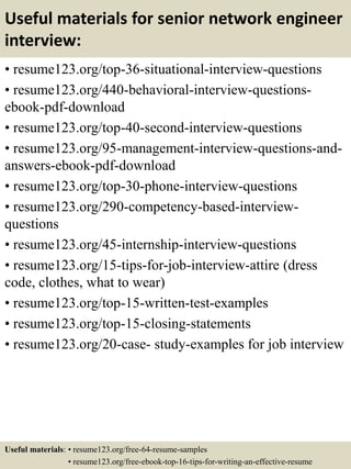 Useful materials for senior network engineer
interview:
• resume123.org/top-36-situational-interview-questions
• resume123.org/440-behavioral-interview-questions-
ebook-pdf-download
• resume123.org/top-40-second-interview-questions
• resume123.org/95-management-interview-questions-and-
answers-ebook-pdf-download
• resume123.org/top-30-phone-interview-questions
• resume123.org/290-competency-based-interview-
questions
• resume123.org/45-internship-interview-questions
• resume123.org/15-tips-for-job-interview-attire (dress
code, clothes, what to wear)
• resume123.org/top-15-written-test-examples
• resume123.org/top-15-closing-statements
• resume123.org/20-case- study-examples for job interview
Useful materials: • resume123.org/free-64-resume-samples
• resume123.org/free-ebook-top-16-tips-for-writing-an-effective-resume
 