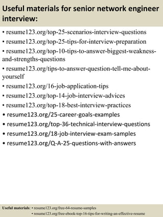 Useful materials for senior network engineer
interview:
• resume123.org/top-25-scenarios-interview-questions
• resume123.org/top-25-tips-for-interview-preparation
• resume123.org/top-10-tips-to-answer-biggest-weakness-
and-strengths-questions
• resume123.org/tips-to-answer-question-tell-me-about-
yourself
• resume123.org/16-job-application-tips
• resume123.org/top-14-job-interview-advices
• resume123.org/top-18-best-interview-practices
• resume123.org/25-career-goals-examples
• resume123.org/top-36-technical-interview-questions
• resume123.org/18-job-interview-exam-samples
• resume123.org/Q-A-25-questions-with-answers
Useful materials: • resume123.org/free-64-resume-samples
• resume123.org/free-ebook-top-16-tips-for-writing-an-effective-resume
 