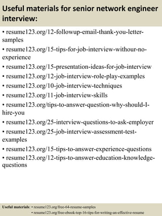 Useful materials for senior network engineer
interview:
• resume123.org/12-followup-email-thank-you-letter-
samples
• resume123.org/15-tips-for-job-interview-withour-no-
experience
• resume123.org/15-presentation-ideas-for-job-interview
• resume123.org/12-job-interview-role-play-examples
• resume123.org/10-job-interview-techniques
• resume123.org/11-job-interview-skills
• resume123.org/tips-to-answer-question-why-should-I-
hire-you
• resume123.org/25-interview-questions-to-ask-employer
• resume123.org/25-job-interview-assessment-test-
examples
• resume123.org/15-tips-to-answer-experience-questions
• resume123.org/12-tips-to-answer-education-knowledge-
questions
Useful materials: • resume123.org/free-64-resume-samples
• resume123.org/free-ebook-top-16-tips-for-writing-an-effective-resume
 