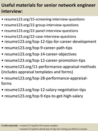 Useful materials for senior network engineer
interview:
• resume123.org/15-screening-interview-questions
• resume123.org/22-group-interview-questions
• resume123.org/22-panel-interview-questions
• resume123.org/22-case-interview-questions
• resume123.org/top-12-tips-for-career-development
• resume123.org/top-9-career-path-tips
• resume123.org/top-14-career-objectives
• resume123.org/top-12-career-promotion-tips
• resume123.org/11-performance-appraisal-methods
(includes appraisal templates and forms)
• resume123.org/top-28-performance-appraisal-
forms
• resume123.org/top-12-salary-negotiation-tips
• resume123.org/top-9-tips-to-get-high-salary
Useful materials: • resume123.org/free-64-resume-samples
• resume123.org/free-ebook-top-16-tips-for-writing-an-effective-resume
 