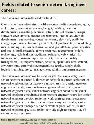 Fields related to senior network engineer
career:
The above resumes can be used for fields as:
Construction, manufacturing, healthcare, non profit, advertising, agile,
architecture, automotive, agency, budget, building, business
development, consulting, communication, clinical research, design,
software development, product development, interior design, web
development, engineering, education, events, electrical, exhibition,
energy, ngo, finance, fashion, green card, oil gas, hospital, it, marketing,
media, mining, nhs, non technical, oil and gas, offshore, pharmaceutical,
real estate, retail, research, human resources, telecommunications,
technology, technical, senior, digital, software, web, clinical, hr,
infrastructure, business, erp, creative, ict, hvac, sales, quality
management, uk, implementation, network, operations, architectural,
environmental, crm, website, interactive, security, supply chain,
logistics, training, project management, administrative management…
The above resumes also can be used for job title levels: entry level
senior network engineer, junior senior network engineer, senior senior
network engineer, senior network engineer assistant, senior network
engineer associate, senior network engineer administrator, senior
network engineer clerk, senior network engineer coordinator, senior
network engineer consultant, senior network engineer controller, senior
network engineer director, senior network engineer engineer, senior
network engineer executive, senior network engineer leader, senior
network engineer manager, senior network engineer officer, senior
network engineer specialist, senior network engineer supervisor, VP
senior network engineer…
Useful materials: • resume123.org/free-64-resume-samples
• resume123.org/free-ebook-top-16-tips-for-writing-an-effective-resume
 
