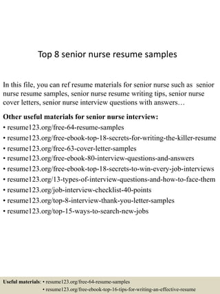 Top 8 senior nurse resume samples
In this file, you can ref resume materials for senior nurse such as senior
nurse resume samples, senior nurse resume writing tips, senior nurse
cover letters, senior nurse interview questions with answers…
Other useful materials for senior nurse interview:
• resume123.org/free-64-resume-samples
• resume123.org/free-ebook-top-18-secrets-for-writing-the-killer-resume
• resume123.org/free-63-cover-letter-samples
• resume123.org/free-ebook-80-interview-questions-and-answers
• resume123.org/free-ebook-top-18-secrets-to-win-every-job-interviews
• resume123.org/13-types-of-interview-questions-and-how-to-face-them
• resume123.org/job-interview-checklist-40-points
• resume123.org/top-8-interview-thank-you-letter-samples
• resume123.org/top-15-ways-to-search-new-jobs
Useful materials: • resume123.org/free-64-resume-samples
• resume123.org/free-ebook-top-16-tips-for-writing-an-effective-resume
 