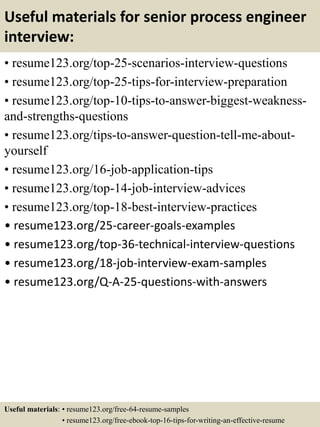 Useful materials for senior process engineer
interview:
• resume123.org/top-25-scenarios-interview-questions
• resume123.org/top-25-tips-for-interview-preparation
• resume123.org/top-10-tips-to-answer-biggest-weakness-
and-strengths-questions
• resume123.org/tips-to-answer-question-tell-me-about-
yourself
• resume123.org/16-job-application-tips
• resume123.org/top-14-job-interview-advices
• resume123.org/top-18-best-interview-practices
• resume123.org/25-career-goals-examples
• resume123.org/top-36-technical-interview-questions
• resume123.org/18-job-interview-exam-samples
• resume123.org/Q-A-25-questions-with-answers
Useful materials: • resume123.org/free-64-resume-samples
• resume123.org/free-ebook-top-16-tips-for-writing-an-effective-resume
 