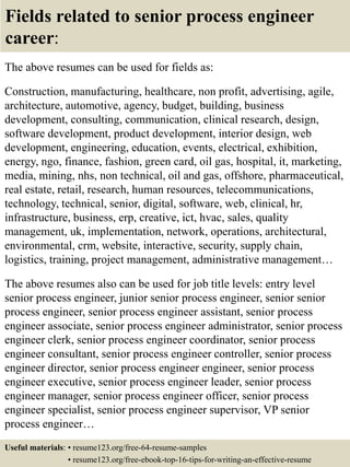 Fields related to senior process engineer
career:
The above resumes can be used for fields as:
Construction, manufacturing, healthcare, non profit, advertising, agile,
architecture, automotive, agency, budget, building, business
development, consulting, communication, clinical research, design,
software development, product development, interior design, web
development, engineering, education, events, electrical, exhibition,
energy, ngo, finance, fashion, green card, oil gas, hospital, it, marketing,
media, mining, nhs, non technical, oil and gas, offshore, pharmaceutical,
real estate, retail, research, human resources, telecommunications,
technology, technical, senior, digital, software, web, clinical, hr,
infrastructure, business, erp, creative, ict, hvac, sales, quality
management, uk, implementation, network, operations, architectural,
environmental, crm, website, interactive, security, supply chain,
logistics, training, project management, administrative management…
The above resumes also can be used for job title levels: entry level
senior process engineer, junior senior process engineer, senior senior
process engineer, senior process engineer assistant, senior process
engineer associate, senior process engineer administrator, senior process
engineer clerk, senior process engineer coordinator, senior process
engineer consultant, senior process engineer controller, senior process
engineer director, senior process engineer engineer, senior process
engineer executive, senior process engineer leader, senior process
engineer manager, senior process engineer officer, senior process
engineer specialist, senior process engineer supervisor, VP senior
process engineer…
Useful materials: • resume123.org/free-64-resume-samples
• resume123.org/free-ebook-top-16-tips-for-writing-an-effective-resume
 
