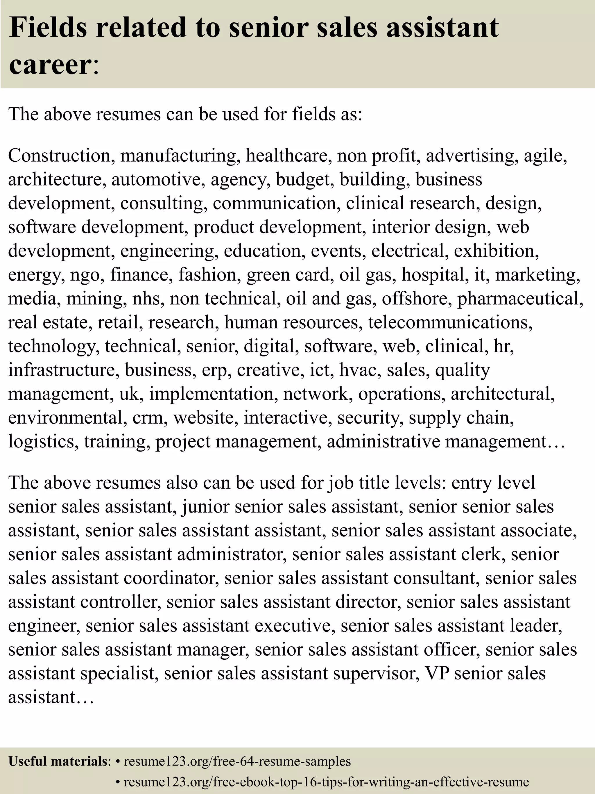 Fields related to senior sales assistant
career:
The above resumes can be used for fields as:
Construction, manufacturing, healthcare, non profit, advertising, agile,
architecture, automotive, agency, budget, building, business
development, consulting, communication, clinical research, design,
software development, product development, interior design, web
development, engineering, education, events, electrical, exhibition,
energy, ngo, finance, fashion, green card, oil gas, hospital, it, marketing,
media, mining, nhs, non technical, oil and gas, offshore, pharmaceutical,
real estate, retail, research, human resources, telecommunications,
technology, technical, senior, digital, software, web, clinical, hr,
infrastructure, business, erp, creative, ict, hvac, sales, quality
management, uk, implementation, network, operations, architectural,
environmental, crm, website, interactive, security, supply chain,
logistics, training, project management, administrative management…
The above resumes also can be used for job title levels: entry level
senior sales assistant, junior senior sales assistant, senior senior sales
assistant, senior sales assistant assistant, senior sales assistant associate,
senior sales assistant administrator, senior sales assistant clerk, senior
sales assistant coordinator, senior sales assistant consultant, senior sales
assistant controller, senior sales assistant director, senior sales assistant
engineer, senior sales assistant executive, senior sales assistant leader,
senior sales assistant manager, senior sales assistant officer, senior sales
assistant specialist, senior sales assistant supervisor, VP senior sales
assistant…
Useful materials: • resume123.org/free-64-resume-samples
• resume123.org/free-ebook-top-16-tips-for-writing-an-effective-resume
 