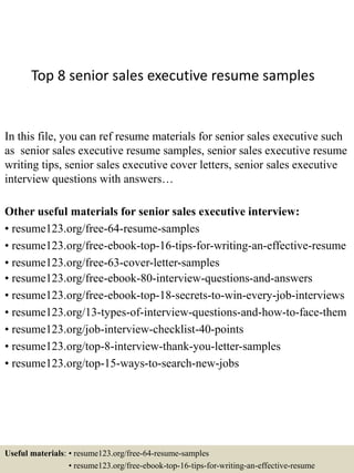 Top 8 senior sales executive resume samples
In this file, you can ref resume materials for senior sales executive such
as senior sales executive resume samples, senior sales executive resume
writing tips, senior sales executive cover letters, senior sales executive
interview questions with answers…
Other useful materials for senior sales executive interview:
• resume123.org/free-64-resume-samples
• resume123.org/free-ebook-top-16-tips-for-writing-an-effective-resume
• resume123.org/free-63-cover-letter-samples
• resume123.org/free-ebook-80-interview-questions-and-answers
• resume123.org/free-ebook-top-18-secrets-to-win-every-job-interviews
• resume123.org/13-types-of-interview-questions-and-how-to-face-them
• resume123.org/job-interview-checklist-40-points
• resume123.org/top-8-interview-thank-you-letter-samples
• resume123.org/top-15-ways-to-search-new-jobs
Useful materials: • resume123.org/free-64-resume-samples
• resume123.org/free-ebook-top-16-tips-for-writing-an-effective-resume
 