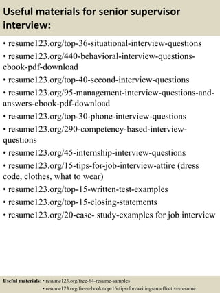 Useful materials for senior supervisor
interview:
• resume123.org/top-36-situational-interview-questions
• resume123.org/440-behavioral-interview-questions-
ebook-pdf-download
• resume123.org/top-40-second-interview-questions
• resume123.org/95-management-interview-questions-and-
answers-ebook-pdf-download
• resume123.org/top-30-phone-interview-questions
• resume123.org/290-competency-based-interview-
questions
• resume123.org/45-internship-interview-questions
• resume123.org/15-tips-for-job-interview-attire (dress
code, clothes, what to wear)
• resume123.org/top-15-written-test-examples
• resume123.org/top-15-closing-statements
• resume123.org/20-case- study-examples for job interview
Useful materials: • resume123.org/free-64-resume-samples
• resume123.org/free-ebook-top-16-tips-for-writing-an-effective-resume
 