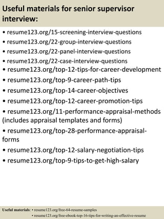 Useful materials for senior supervisor
interview:
• resume123.org/15-screening-interview-questions
• resume123.org/22-group-interview-questions
• resume123.org/22-panel-interview-questions
• resume123.org/22-case-interview-questions
• resume123.org/top-12-tips-for-career-development
• resume123.org/top-9-career-path-tips
• resume123.org/top-14-career-objectives
• resume123.org/top-12-career-promotion-tips
• resume123.org/11-performance-appraisal-methods
(includes appraisal templates and forms)
• resume123.org/top-28-performance-appraisal-
forms
• resume123.org/top-12-salary-negotiation-tips
• resume123.org/top-9-tips-to-get-high-salary
Useful materials: • resume123.org/free-64-resume-samples
• resume123.org/free-ebook-top-16-tips-for-writing-an-effective-resume
 
