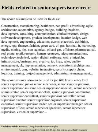 Fields related to senior supervisor career:
The above resumes can be used for fields as:
Construction, manufacturing, healthcare, non profit, advertising, agile,
architecture, automotive, agency, budget, building, business
development, consulting, communication, clinical research, design,
software development, product development, interior design, web
development, engineering, education, events, electrical, exhibition,
energy, ngo, finance, fashion, green card, oil gas, hospital, it, marketing,
media, mining, nhs, non technical, oil and gas, offshore, pharmaceutical,
real estate, retail, research, human resources, telecommunications,
technology, technical, senior, digital, software, web, clinical, hr,
infrastructure, business, erp, creative, ict, hvac, sales, quality
management, uk, implementation, network, operations, architectural,
environmental, crm, website, interactive, security, supply chain,
logistics, training, project management, administrative management…
The above resumes also can be used for job title levels: entry level
senior supervisor, junior senior supervisor, senior senior supervisor,
senior supervisor assistant, senior supervisor associate, senior supervisor
administrator, senior supervisor clerk, senior supervisor coordinator,
senior supervisor consultant, senior supervisor controller, senior
supervisor director, senior supervisor engineer, senior supervisor
executive, senior supervisor leader, senior supervisor manager, senior
supervisor officer, senior supervisor specialist, senior supervisor
supervisor, VP senior supervisor…
Useful materials: • resume123.org/free-64-resume-samples
• resume123.org/free-ebook-top-16-tips-for-writing-an-effective-resume
 