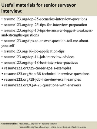 Useful materials for senior surveyor
interview:
• resume123.org/top-25-scenarios-interview-questions
• resume123.org/top-25-tips-for-interview-preparation
• resume123.org/top-10-tips-to-answer-biggest-weakness-
and-strengths-questions
• resume123.org/tips-to-answer-question-tell-me-about-
yourself
• resume123.org/16-job-application-tips
• resume123.org/top-14-job-interview-advices
• resume123.org/top-18-best-interview-practices
• resume123.org/25-career-goals-examples
• resume123.org/top-36-technical-interview-questions
• resume123.org/18-job-interview-exam-samples
• resume123.org/Q-A-25-questions-with-answers
Useful materials: • resume123.org/free-64-resume-samples
• resume123.org/free-ebook-top-16-tips-for-writing-an-effective-resume
 