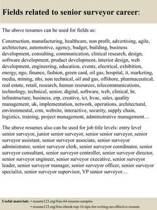 Fields related to senior surveyor career:
The above resumes can be used for fields as:
Construction, manufacturing, healthcare, non profit, advertising, agile,
architecture, automotive, agency, budget, building, business
development, consulting, communication, clinical research, design,
software development, product development, interior design, web
development, engineering, education, events, electrical, exhibition,
energy, ngo, finance, fashion, green card, oil gas, hospital, it, marketing,
media, mining, nhs, non technical, oil and gas, offshore, pharmaceutical,
real estate, retail, research, human resources, telecommunications,
technology, technical, senior, digital, software, web, clinical, hr,
infrastructure, business, erp, creative, ict, hvac, sales, quality
management, uk, implementation, network, operations, architectural,
environmental, crm, website, interactive, security, supply chain,
logistics, training, project management, administrative management…
The above resumes also can be used for job title levels: entry level
senior surveyor, junior senior surveyor, senior senior surveyor, senior
surveyor assistant, senior surveyor associate, senior surveyor
administrator, senior surveyor clerk, senior surveyor coordinator, senior
surveyor consultant, senior surveyor controller, senior surveyor director,
senior surveyor engineer, senior surveyor executive, senior surveyor
leader, senior surveyor manager, senior surveyor officer, senior surveyor
specialist, senior surveyor supervisor, VP senior surveyor…
Useful materials: • resume123.org/free-64-resume-samples
• resume123.org/free-ebook-top-16-tips-for-writing-an-effective-resume
 