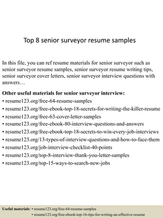 Top 8 senior surveyor resume samples
In this file, you can ref resume materials for senior surveyor such as
senior surveyor resume samples, senior surveyor resume writing tips,
senior surveyor cover letters, senior surveyor interview questions with
answers…
Other useful materials for senior surveyor interview:
• resume123.org/free-64-resume-samples
• resume123.org/free-ebook-top-18-secrets-for-writing-the-killer-resume
• resume123.org/free-63-cover-letter-samples
• resume123.org/free-ebook-80-interview-questions-and-answers
• resume123.org/free-ebook-top-18-secrets-to-win-every-job-interviews
• resume123.org/13-types-of-interview-questions-and-how-to-face-them
• resume123.org/job-interview-checklist-40-points
• resume123.org/top-8-interview-thank-you-letter-samples
• resume123.org/top-15-ways-to-search-new-jobs
Useful materials: • resume123.org/free-64-resume-samples
• resume123.org/free-ebook-top-16-tips-for-writing-an-effective-resume
 