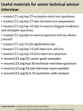 Useful materials for senior technical advisor
interview:
• resume123.org/top-25-scenarios-interview-questions
• resume123.org/top-25-tips-for-interview-preparation
• resume123.org/top-10-tips-to-answer-biggest-weakness-
and-strengths-questions
• resume123.org/tips-to-answer-question-tell-me-about-
yourself
• resume123.org/16-job-application-tips
• resume123.org/top-14-job-interview-advices
• resume123.org/top-18-best-interview-practices
• resume123.org/25-career-goals-examples
• resume123.org/top-36-technical-interview-questions
• resume123.org/18-job-interview-exam-samples
• resume123.org/Q-A-25-questions-with-answers
Useful materials: • resume123.org/free-64-resume-samples
• resume123.org/free-ebook-top-16-tips-for-writing-an-effective-resume
 
