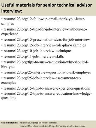 Useful materials for senior technical advisor
interview:
• resume123.org/12-followup-email-thank-you-letter-
samples
• resume123.org/15-tips-for-job-interview-withour-no-
experience
• resume123.org/15-presentation-ideas-for-job-interview
• resume123.org/12-job-interview-role-play-examples
• resume123.org/10-job-interview-techniques
• resume123.org/11-job-interview-skills
• resume123.org/tips-to-answer-question-why-should-I-
hire-you
• resume123.org/25-interview-questions-to-ask-employer
• resume123.org/25-job-interview-assessment-test-
examples
• resume123.org/15-tips-to-answer-experience-questions
• resume123.org/12-tips-to-answer-education-knowledge-
questions
Useful materials: • resume123.org/free-64-resume-samples
• resume123.org/free-ebook-top-16-tips-for-writing-an-effective-resume
 