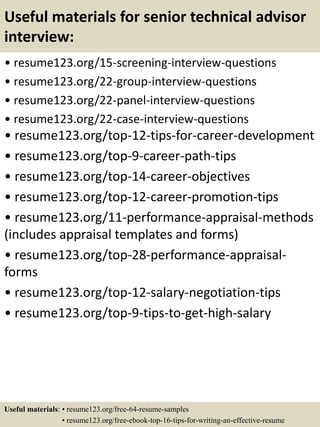 Useful materials for senior technical advisor
interview:
• resume123.org/15-screening-interview-questions
• resume123.org/22-group-interview-questions
• resume123.org/22-panel-interview-questions
• resume123.org/22-case-interview-questions
• resume123.org/top-12-tips-for-career-development
• resume123.org/top-9-career-path-tips
• resume123.org/top-14-career-objectives
• resume123.org/top-12-career-promotion-tips
• resume123.org/11-performance-appraisal-methods
(includes appraisal templates and forms)
• resume123.org/top-28-performance-appraisal-
forms
• resume123.org/top-12-salary-negotiation-tips
• resume123.org/top-9-tips-to-get-high-salary
Useful materials: • resume123.org/free-64-resume-samples
• resume123.org/free-ebook-top-16-tips-for-writing-an-effective-resume
 