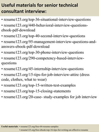 Useful materials for senior technical
consultant interview:
• resume123.org/top-36-situational-interview-questions
• resume123.org/440-behavioral-interview-questions-
ebook-pdf-download
• resume123.org/top-40-second-interview-questions
• resume123.org/95-management-interview-questions-and-
answers-ebook-pdf-download
• resume123.org/top-30-phone-interview-questions
• resume123.org/290-competency-based-interview-
questions
• resume123.org/45-internship-interview-questions
• resume123.org/15-tips-for-job-interview-attire (dress
code, clothes, what to wear)
• resume123.org/top-15-written-test-examples
• resume123.org/top-15-closing-statements
• resume123.org/20-case- study-examples for job interview
Useful materials: • resume123.org/free-64-resume-samples
• resume123.org/free-ebook-top-16-tips-for-writing-an-effective-resume
 