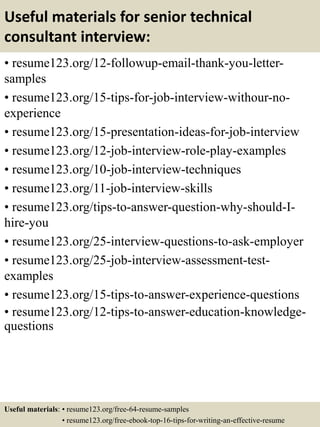 Useful materials for senior technical
consultant interview:
• resume123.org/12-followup-email-thank-you-letter-
samples
• resume123.org/15-tips-for-job-interview-withour-no-
experience
• resume123.org/15-presentation-ideas-for-job-interview
• resume123.org/12-job-interview-role-play-examples
• resume123.org/10-job-interview-techniques
• resume123.org/11-job-interview-skills
• resume123.org/tips-to-answer-question-why-should-I-
hire-you
• resume123.org/25-interview-questions-to-ask-employer
• resume123.org/25-job-interview-assessment-test-
examples
• resume123.org/15-tips-to-answer-experience-questions
• resume123.org/12-tips-to-answer-education-knowledge-
questions
Useful materials: • resume123.org/free-64-resume-samples
• resume123.org/free-ebook-top-16-tips-for-writing-an-effective-resume
 