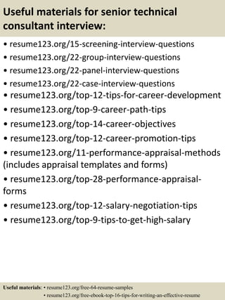 Useful materials for senior technical
consultant interview:
• resume123.org/15-screening-interview-questions
• resume123.org/22-group-interview-questions
• resume123.org/22-panel-interview-questions
• resume123.org/22-case-interview-questions
• resume123.org/top-12-tips-for-career-development
• resume123.org/top-9-career-path-tips
• resume123.org/top-14-career-objectives
• resume123.org/top-12-career-promotion-tips
• resume123.org/11-performance-appraisal-methods
(includes appraisal templates and forms)
• resume123.org/top-28-performance-appraisal-
forms
• resume123.org/top-12-salary-negotiation-tips
• resume123.org/top-9-tips-to-get-high-salary
Useful materials: • resume123.org/free-64-resume-samples
• resume123.org/free-ebook-top-16-tips-for-writing-an-effective-resume
 