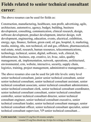 Fields related to senior technical consultant
career:
The above resumes can be used for fields as:
Construction, manufacturing, healthcare, non profit, advertising, agile,
architecture, automotive, agency, budget, building, business
development, consulting, communication, clinical research, design,
software development, product development, interior design, web
development, engineering, education, events, electrical, exhibition,
energy, ngo, finance, fashion, green card, oil gas, hospital, it, marketing,
media, mining, nhs, non technical, oil and gas, offshore, pharmaceutical,
real estate, retail, research, human resources, telecommunications,
technology, technical, senior, digital, software, web, clinical, hr,
infrastructure, business, erp, creative, ict, hvac, sales, quality
management, uk, implementation, network, operations, architectural,
environmental, crm, website, interactive, security, supply chain,
logistics, training, project management, administrative management…
The above resumes also can be used for job title levels: entry level
senior technical consultant, junior senior technical consultant, senior
senior technical consultant, senior technical consultant assistant, senior
technical consultant associate, senior technical consultant administrator,
senior technical consultant clerk, senior technical consultant coordinator,
senior technical consultant consultant, senior technical consultant
controller, senior technical consultant director, senior technical
consultant engineer, senior technical consultant executive, senior
technical consultant leader, senior technical consultant manager, senior
technical consultant officer, senior technical consultant specialist, senior
technical consultant supervisor, VP senior technical consultant…
Useful materials: • resume123.org/free-64-resume-samples
• resume123.org/free-ebook-top-16-tips-for-writing-an-effective-resume
 