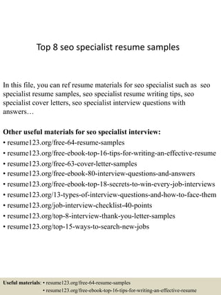Top 8 seo specialist resume samples
In this file, you can ref resume materials for seo specialist such as seo
specialist resume samples, seo specialist resume writing tips, seo
specialist cover letters, seo specialist interview questions with
answers…
Other useful materials for seo specialist interview:
• resume123.org/free-64-resume-samples
• resume123.org/free-ebook-top-16-tips-for-writing-an-effective-resume
• resume123.org/free-63-cover-letter-samples
• resume123.org/free-ebook-80-interview-questions-and-answers
• resume123.org/free-ebook-top-18-secrets-to-win-every-job-interviews
• resume123.org/13-types-of-interview-questions-and-how-to-face-them
• resume123.org/job-interview-checklist-40-points
• resume123.org/top-8-interview-thank-you-letter-samples
• resume123.org/top-15-ways-to-search-new-jobs
Useful materials: • resume123.org/free-64-resume-samples
• resume123.org/free-ebook-top-16-tips-for-writing-an-effective-resume
 