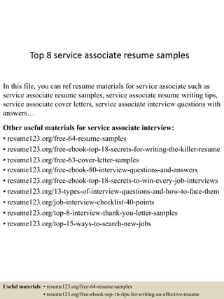 Top 8 service associate resume samples
In this file, you can ref resume materials for service associate such as
service associate resume samples, service associate resume writing tips,
service associate cover letters, service associate interview questions with
answers…
Other useful materials for service associate interview:
• resume123.org/free-64-resume-samples
• resume123.org/free-ebook-top-18-secrets-for-writing-the-killer-resume
• resume123.org/free-63-cover-letter-samples
• resume123.org/free-ebook-80-interview-questions-and-answers
• resume123.org/free-ebook-top-18-secrets-to-win-every-job-interviews
• resume123.org/13-types-of-interview-questions-and-how-to-face-them
• resume123.org/job-interview-checklist-40-points
• resume123.org/top-8-interview-thank-you-letter-samples
• resume123.org/top-15-ways-to-search-new-jobs
Useful materials: • resume123.org/free-64-resume-samples
• resume123.org/free-ebook-top-16-tips-for-writing-an-effective-resume
 